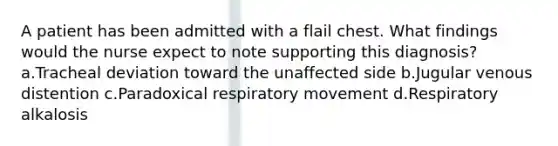 A patient has been admitted with a flail chest. What findings would the nurse expect to note supporting this diagnosis? a.Tracheal deviation toward the unaffected side b.Jugular venous distention c.Paradoxical respiratory movement d.Respiratory alkalosis