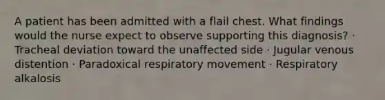 A patient has been admitted with a flail chest. What findings would the nurse expect to observe supporting this diagnosis? · Tracheal deviation toward the unaffected side · Jugular venous distention · Paradoxical respiratory movement · Respiratory alkalosis