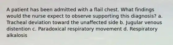 A patient has been admitted with a flail chest. What findings would the nurse expect to observe supporting this diagnosis? a. Tracheal deviation toward the unaffected side b. Jugular venous distention c. Paradoxical respiratory movement d. Respiratory alkalosis