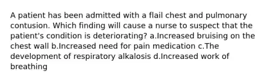 A patient has been admitted with a flail chest and pulmonary contusion. Which finding will cause a nurse to suspect that the patient's condition is deteriorating? a.Increased bruising on the chest wall b.Increased need for pain medication c.The development of respiratory alkalosis d.Increased work of breathing