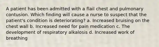 A patient has been admitted with a flail chest and pulmonary contusion. Which finding will cause a nurse to suspect that the patient's condition is deteriorating? a. Increased bruising on the chest wall b. Increased need for pain medication c. The development of respiratory alkalosis d. Increased work of breathing