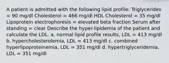 A patient is admitted with the following lipid profile: Triglycerides = 90 mg/dl Cholesterol = 466 mg/dl HDL Cholesterol = 35 mg/dl Lipoprotein electrophoresis = elevated beta fraction Serum after standing = clear Describe the hyper-lipidemia of the patient and calculate the LDL. a. normal lipid profile results, LDL = 413 mg/dl b. hypercholesterolemia, LDL = 413 mg/dl c. combined hyperlipoproteinemia, LDL = 351 mg/dl d. hypertriglyceridemia, LDL = 351 mg/dl