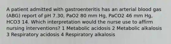 A patient admitted with gastroenteritis has an arterial blood gas (ABG) report of pH 7.30, PaO2 80 mm Hg, PaCO2 46 mm Hg, HCO3 14. Which interpretation would the nurse use to affirm nursing interventions? 1 Metabolic acidosis 2 Metabolic alkalosis 3 Respiratory acidosis 4 Respiratory alkalosis