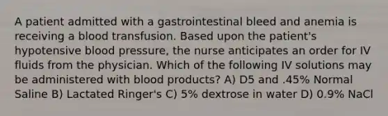 A patient admitted with a gastrointestinal bleed and anemia is receiving a blood transfusion. Based upon the patient's hypotensive blood pressure, the nurse anticipates an order for IV fluids from the physician. Which of the following IV solutions may be administered with blood products? A) D5 and .45% Normal Saline B) Lactated Ringer's C) 5% dextrose in water D) 0.9% NaCl