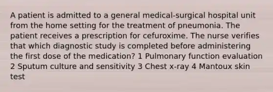 A patient is admitted to a general medical-surgical hospital unit from the home setting for the treatment of pneumonia. The patient receives a prescription for cefuroxime. The nurse verifies that which diagnostic study is completed before administering the first dose of the medication? 1 Pulmonary function evaluation 2 Sputum culture and sensitivity 3 Chest x-ray 4 Mantoux skin test