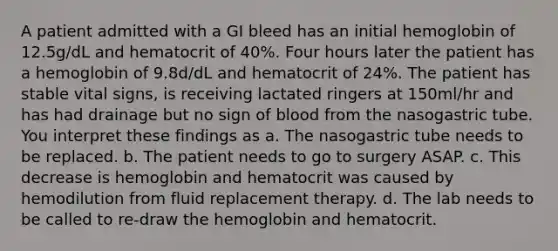 A patient admitted with a GI bleed has an initial hemoglobin of 12.5g/dL and hematocrit of 40%. Four hours later the patient has a hemoglobin of 9.8d/dL and hematocrit of 24%. The patient has stable vital signs, is receiving lactated ringers at 150ml/hr and has had drainage but no sign of blood from the nasogastric tube. You interpret these findings as a. The nasogastric tube needs to be replaced. b. The patient needs to go to surgery ASAP. c. This decrease is hemoglobin and hematocrit was caused by hemodilution from fluid replacement therapy. d. The lab needs to be called to re-draw the hemoglobin and hematocrit.