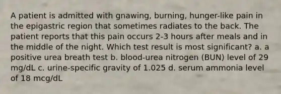 A patient is admitted with gnawing, burning, hunger-like pain in the epigastric region that sometimes radiates to the back. The patient reports that this pain occurs 2-3 hours after meals and in the middle of the night. Which test result is most significant? a. a positive urea breath test b. blood-urea nitrogen (BUN) level of 29 mg/dL c. urine-specific gravity of 1.025 d. serum ammonia level of 18 mcg/dL