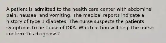 A patient is admitted to the health care center with abdominal pain, nausea, and vomiting. The medical reports indicate a history of type 1 diabetes. The nurse suspects the patients symptoms to be those of DKA. Which action will help the nurse confirm this diagnosis?