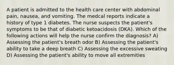 A patient is admitted to the health care center with abdominal pain, nausea, and vomiting. The medcal reports indicate a history of type 1 diabetes. The nurse suspects the patient's symptoms to be that of diabetic ketoacidosis (DKA). Which of the following actions will help the nurse confirm the diagnosis? A) Assessing the patient's breath odor B) Assessing the patient's ability to take a deep breath C) Assessing the excessive sweating D) Assessing the patient's ability to move all extremities