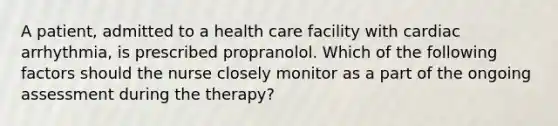 A patient, admitted to a health care facility with cardiac arrhythmia, is prescribed propranolol. Which of the following factors should the nurse closely monitor as a part of the ongoing assessment during the therapy?