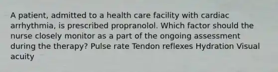 A patient, admitted to a health care facility with cardiac arrhythmia, is prescribed propranolol. Which factor should the nurse closely monitor as a part of the ongoing assessment during the therapy? Pulse rate Tendon reflexes Hydration Visual acuity