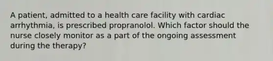 A patient, admitted to a health care facility with cardiac arrhythmia, is prescribed propranolol. Which factor should the nurse closely monitor as a part of the ongoing assessment during the therapy?