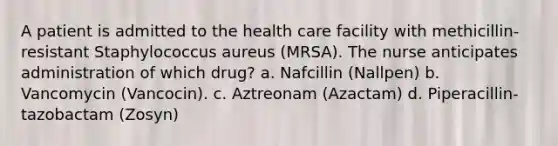 A patient is admitted to the health care facility with methicillin-resistant Staphylococcus aureus (MRSA). The nurse anticipates administration of which drug? a. Nafcillin (Nallpen) b. Vancomycin (Vancocin). c. Aztreonam (Azactam) d. Piperacillin-tazobactam (Zosyn)