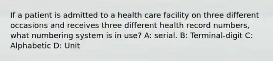 If a patient is admitted to a health care facility on three different occasions and receives three different health record numbers, what numbering system is in use? A: serial. B: Terminal-digit C: Alphabetic D: Unit