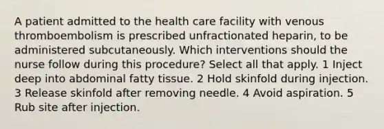 A patient admitted to the health care facility with venous thromboembolism is prescribed unfractionated heparin, to be administered subcutaneously. Which interventions should the nurse follow during this procedure? Select all that apply. 1 Inject deep into abdominal fatty tissue. 2 Hold skinfold during injection. 3 Release skinfold after removing needle. 4 Avoid aspiration. 5 Rub site after injection.