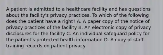 A patient is admitted to a healthcare facility and has questions about the facility's privacy practices. To which of the following does the patient have a right? A. A paper copy of the notice of privacy practices of the facility B. An electronic copy of privacy disclosures for the facility C. An individual safeguard policy for the patient's protected health information D. A copy of staff training records on patient privacy