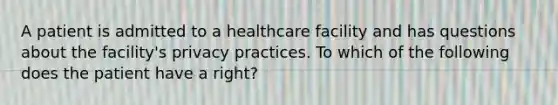 A patient is admitted to a healthcare facility and has questions about the facility's privacy practices. To which of the following does the patient have a right?