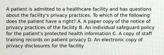 A patient is admitted to a healthcare facility and has questions about the facility's privacy practices. To which of the following does the patient have a right? A. A paper copy of the notice of privacy practices of the facility B. An individual safeguard policy for the patient's protected health information C. A copy of staff training records on patient privacy D. An electronic copy of privacy disclosures for the facility