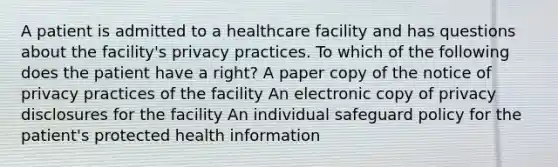 A patient is admitted to a healthcare facility and has questions about the facility's privacy practices. To which of the following does the patient have a right? A paper copy of the notice of privacy practices of the facility An electronic copy of privacy disclosures for the facility An individual safeguard policy for the patient's protected health information