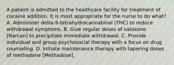 A patient is admitted to the healthcare facility for treatment of cocaine addition. It is most appropriate for the nurse to do what? A. Administer delta-9-tetrahydrocannabinol (THC) to reduce withdrawal symptoms. B. Give regular doses of naloxone [Narcan] to precipitate immediate withdrawal. C. Provide individual and group psychosocial therapy with a focus on drug counseling. D. Initiate maintenance therapy with tapering doses of methadone [Methadose].