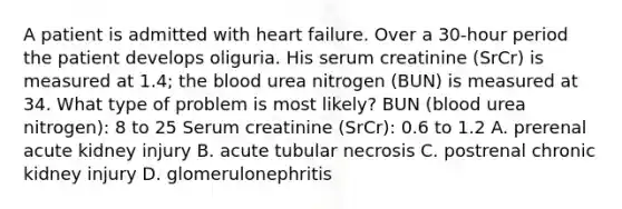 A patient is admitted with heart failure. Over a 30-hour period the patient develops oliguria. His serum creatinine (SrCr) is measured at 1.4; the blood urea nitrogen (BUN) is measured at 34. What type of problem is most likely? BUN (blood urea nitrogen): 8 to 25 Serum creatinine (SrCr): 0.6 to 1.2 A. prerenal acute kidney injury B. acute tubular necrosis C. postrenal chronic kidney injury D. glomerulonephritis