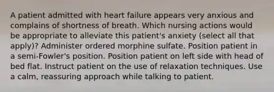 A patient admitted with heart failure appears very anxious and complains of shortness of breath. Which nursing actions would be appropriate to alleviate this patient's anxiety (select all that apply)? Administer ordered morphine sulfate. Position patient in a semi-Fowler's position. Position patient on left side with head of bed flat. Instruct patient on the use of relaxation techniques. Use a calm, reassuring approach while talking to patient.