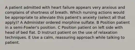 A patient admitted with heart failure appears very anxious and complains of shortness of breath. Which nursing actions would be appropriate to alleviate this patient's anxiety (select all that apply)? A Administer ordered morphine sulfate. B Position patient in a semi-Fowler's position. C Position patient on left side with head of bed flat. D Instruct patient on the use of relaxation techniques. E Use a calm, reassuring approach while talking to patient.