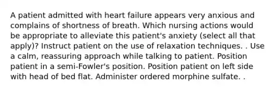 A patient admitted with heart failure appears very anxious and complains of shortness of breath. Which nursing actions would be appropriate to alleviate this patient's anxiety (select all that apply)? Instruct patient on the use of relaxation techniques. . Use a calm, reassuring approach while talking to patient. Position patient in a semi-Fowler's position. Position patient on left side with head of bed flat. Administer ordered morphine sulfate. .