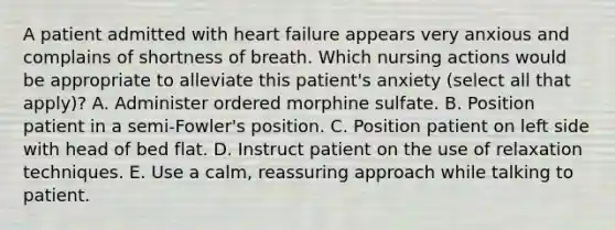 A patient admitted with heart failure appears very anxious and complains of shortness of breath. Which nursing actions would be appropriate to alleviate this patient's anxiety (select all that apply)? A. Administer ordered morphine sulfate. B. Position patient in a semi-Fowler's position. C. Position patient on left side with head of bed flat. D. Instruct patient on the use of relaxation techniques. E. Use a calm, reassuring approach while talking to patient.