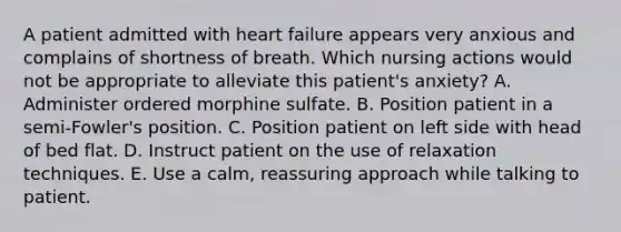 A patient admitted with heart failure appears very anxious and complains of shortness of breath. Which nursing actions would not be appropriate to alleviate this patient's anxiety? A. Administer ordered morphine sulfate. B. Position patient in a semi-Fowler's position. C. Position patient on left side with head of bed flat. D. Instruct patient on the use of relaxation techniques. E. Use a calm, reassuring approach while talking to patient.