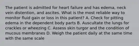 The patient is admitted for heart failure and has edema, neck vein distention, and ascites. What is the most reliable way to monitor fluid gain or loss in this patient? A. Check for pitting edema in the dependent body parts B. Auscultate the lungs for crackles or wheezing C. Assess skin turgor and the condition of mucous membranes D. Weigh the patient daily at the same time with the same scale