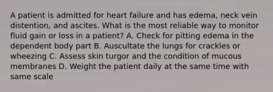 A patient is admitted for heart failure and has edema, neck vein distention, and ascites. What is the most reliable way to monitor fluid gain or loss in a patient? A. Check for pitting edema in the dependent body part B. Auscultate the lungs for crackles or wheezing C. Assess skin turgor and the condition of mucous membranes D. Weight the patient daily at the same time with same scale