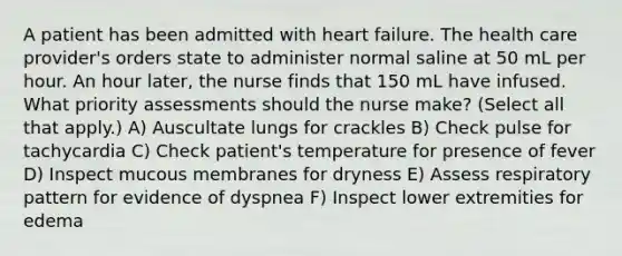 A patient has been admitted with heart failure. The health care provider's orders state to administer normal saline at 50 mL per hour. An hour later, the nurse finds that 150 mL have infused. What priority assessments should the nurse make? (Select all that apply.) A) Auscultate lungs for crackles B) Check pulse for tachycardia C) Check patient's temperature for presence of fever D) Inspect mucous membranes for dryness E) Assess respiratory pattern for evidence of dyspnea F) Inspect lower extremities for edema