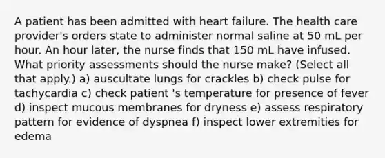 A patient has been admitted with heart failure. The health care provider's orders state to administer normal saline at 50 mL per hour. An hour later, the nurse finds that 150 mL have infused. What priority assessments should the nurse make? (Select all that apply.) a) auscultate lungs for crackles b) check pulse for tachycardia c) check patient 's temperature for presence of fever d) inspect mucous membranes for dryness e) assess respiratory pattern for evidence of dyspnea f) inspect lower extremities for edema