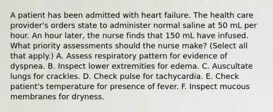 A patient has been admitted with heart failure. The health care provider's orders state to administer normal saline at 50 mL per hour. An hour later, the nurse finds that 150 mL have infused. What priority assessments should the nurse make? (Select all that apply.) A. Assess respiratory pattern for evidence of dyspnea. B. Inspect lower extremities for edema. C. Auscultate lungs for crackles. D. Check pulse for tachycardia. E. Check patient's temperature for presence of fever. F. Inspect mucous membranes for dryness.