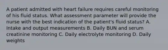 A patient admitted with heart failure requires careful monitoring of his fluid status. What assessment parameter will provide the nurse with the best indication of the patient's fluid status? A. Intake and output measurements B. Daily BUN and serum creatinine monitoring C. Daily electrolyte monitoring D. Daily weights