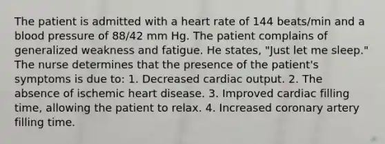 The patient is admitted with a heart rate of 144 beats/min and a blood pressure of 88/42 mm Hg. The patient complains of generalized weakness and fatigue. He states, "Just let me sleep." The nurse determines that the presence of the patient's symptoms is due to: 1. Decreased cardiac output. 2. The absence of ischemic heart disease. 3. Improved cardiac filling time, allowing the patient to relax. 4. Increased coronary artery filling time.