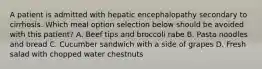 A patient is admitted with hepatic encephalopathy secondary to cirrhosis. Which meal option selection below should be avoided with this patient? A. Beef tips and broccoli rabe B. Pasta noodles and bread C. Cucumber sandwich with a side of grapes D. Fresh salad with chopped water chestnuts