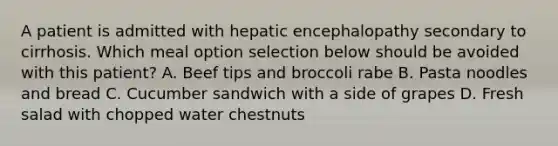 A patient is admitted with hepatic encephalopathy secondary to cirrhosis. Which meal option selection below should be avoided with this patient? A. Beef tips and broccoli rabe B. Pasta noodles and bread C. Cucumber sandwich with a side of grapes D. Fresh salad with chopped water chestnuts