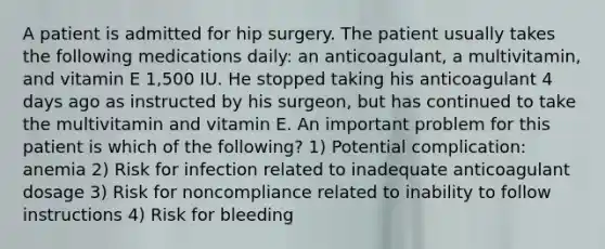 A patient is admitted for hip surgery. The patient usually takes the following medications daily: an anticoagulant, a multivitamin, and vitamin E 1,500 IU. He stopped taking his anticoagulant 4 days ago as instructed by his surgeon, but has continued to take the multivitamin and vitamin E. An important problem for this patient is which of the following? 1) Potential complication: anemia 2) Risk for infection related to inadequate anticoagulant dosage 3) Risk for noncompliance related to inability to follow instructions 4) Risk for bleeding