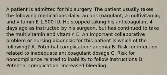 A patient is admitted for hip surgery. The patient usually takes the following medications daily: an anticoagulant, a multivitamin, and vitamin E 1,500 IU. He stopped taking his anticoagulant 4 days ago as instructed by his surgeon, but has continued to take the multivitamin and vitamin E. An important collaborative problem or nursing diagnosis for this patient is which of the following? A. Potential complication: anemia B. Risk for infection related to inadequate anticoagulant dosage C. Risk for noncompliance related to inability to follow instructions D. Potential complication: increased bleeding