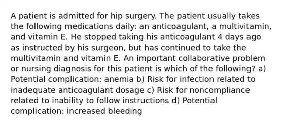 A patient is admitted for hip surgery. The patient usually takes the following medications daily: an anticoagulant, a multivitamin, and vitamin E. He stopped taking his anticoagulant 4 days ago as instructed by his surgeon, but has continued to take the multivitamin and vitamin E. An important collaborative problem or nursing diagnosis for this patient is which of the following? a) Potential complication: anemia b) Risk for infection related to inadequate anticoagulant dosage c) Risk for noncompliance related to inability to follow instructions d) Potential complication: increased bleeding