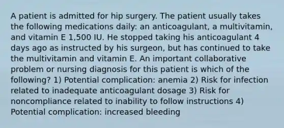 A patient is admitted for hip surgery. The patient usually takes the following medications daily: an anticoagulant, a multivitamin, and vitamin E 1,500 IU. He stopped taking his anticoagulant 4 days ago as instructed by his surgeon, but has continued to take the multivitamin and vitamin E. An important collaborative problem or nursing diagnosis for this patient is which of the following? 1) Potential complication: anemia 2) Risk for infection related to inadequate anticoagulant dosage 3) Risk for noncompliance related to inability to follow instructions 4) Potential complication: increased bleeding