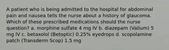 A patient who is being admitted to the hospital for abdominal pain and nausea tells the nurse about a history of glaucoma. Which of these prescribed medications should the nurse question? a. morphine sulfate 4 mg IV b. diazepam (Valium) 5 mg IV c. betaxolol (Betoptic) 0.25% eyedrops d. scopolamine patch (Transderm Scop) 1.5 mg