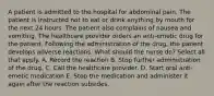 A patient is admitted to the hospital for abdominal pain. The patient is instructed not to eat or drink anything by mouth for the next 24 hours. The patient also complains of nausea and vomiting. The healthcare provider orders an anti-emetic drug for the patient. Following the administration of the drug, the patient develops adverse reactions. What should the nurse do? Select all that apply. A. Record the reaction B. Stop further administration of the drug. C. Call the healthcare provider. D. Start oral anti-emetic medication E. Stop the medication and administer it again after the reaction subsides.