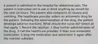 A patient is admitted to the hospital for abdominal pain. The patient is instructed not to eat or drink anything by mouth for the next 24 hours. The patient also complains of nausea and vomiting. The healthcare provider orders an antiemetic drug for the patient. Following the administration of the drug, the patient develops adverse reactions. What should the nurse do? Select all that apply. 1 Record the reaction. 2 Stop further administration of the drug. 3 Call the healthcare provider. 4 Start oral antiemetic medication. 5 Stop the medication and administer it again after the reaction subsides.