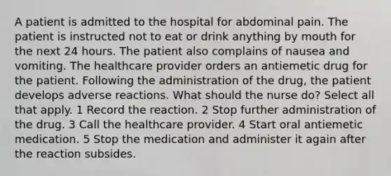 A patient is admitted to the hospital for abdominal pain. The patient is instructed not to eat or drink anything by mouth for the next 24 hours. The patient also complains of nausea and vomiting. The healthcare provider orders an antiemetic drug for the patient. Following the administration of the drug, the patient develops adverse reactions. What should the nurse do? Select all that apply. 1 Record the reaction. 2 Stop further administration of the drug. 3 Call the healthcare provider. 4 Start oral antiemetic medication. 5 Stop the medication and administer it again after the reaction subsides.