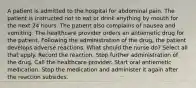 A patient is admitted to the hospital for abdominal pain. The patient is instructed not to eat or drink anything by mouth for the next 24 hours. The patient also complains of nausea and vomiting. The healthcare provider orders an antiemetic drug for the patient. Following the administration of the drug, the patient develops adverse reactions. What should the nurse do? Select all that apply. Record the reaction. Stop further administration of the drug. Call the healthcare provider. Start oral antiemetic medication. Stop the medication and administer it again after the reaction subsides.