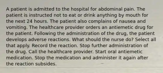 A patient is admitted to the hospital for abdominal pain. The patient is instructed not to eat or drink anything by mouth for the next 24 hours. The patient also complains of nausea and vomiting. The healthcare provider orders an antiemetic drug for the patient. Following the administration of the drug, the patient develops adverse reactions. What should the nurse do? Select all that apply. Record the reaction. Stop further administration of the drug. Call the healthcare provider. Start oral antiemetic medication. Stop the medication and administer it again after the reaction subsides.