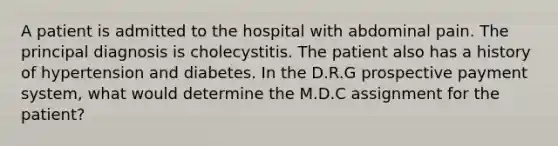 A patient is admitted to the hospital with abdominal pain. The principal diagnosis is cholecystitis. The patient also has a history of hypertension and diabetes. In the D.R.G prospective <a href='https://www.questionai.com/knowledge/kGtArrGf2s-payment-system' class='anchor-knowledge'>payment system</a>, what would determine the M.D.C assignment for the patient?